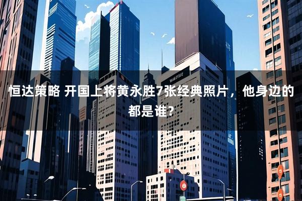 恒达策略 开国上将黄永胜7张经典照片，他身边的都是谁？