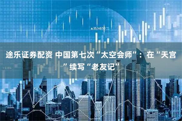途乐证券配资 中国第七次“太空会师”:在“天宫”续写“老友记”