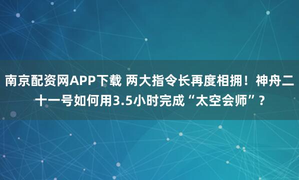 南京配资网APP下载 两大指令长再度相拥！神舟二十一号如何用3.5小时完成“太空会师”？