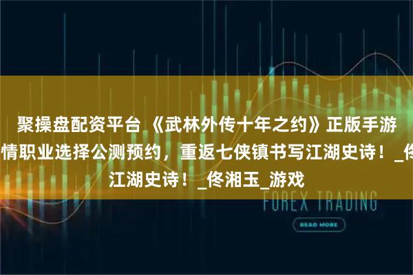 聚操盘配资平台 《武林外传十年之约》正版手游：沉浸式剧情职业选择公测预约，重返七侠镇书写江湖史诗！_佟湘玉_游戏
