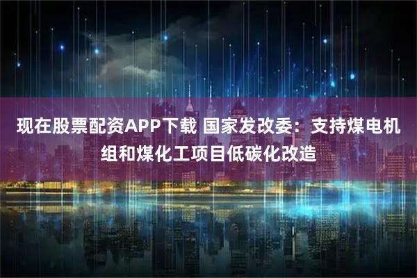现在股票配资APP下载 国家发改委：支持煤电机组和煤化工项目低碳化改造