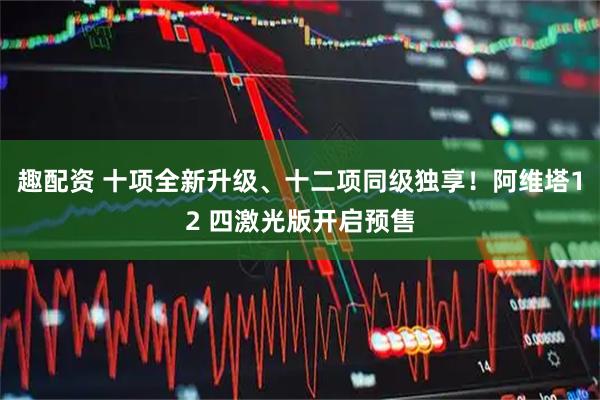 趣配资 十项全新升级、十二项同级独享!阿维塔12 四激光版开启预售
