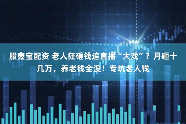 股鑫宝配资 老人狂砸钱追直播“大戏”?月砸十几万,养老钱全没!专坑老人钱