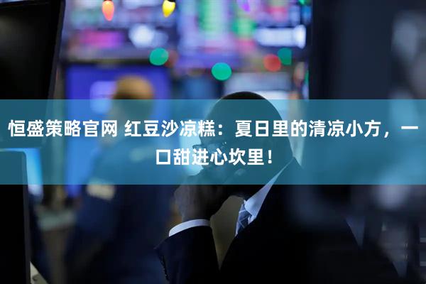 恒盛策略官网 红豆沙凉糕：夏日里的清凉小方，一口甜进心坎里！