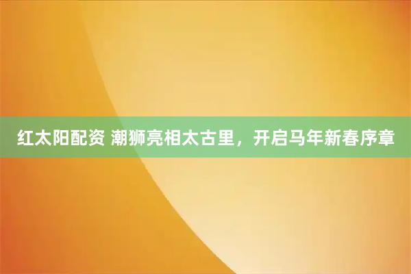 红太阳配资 潮狮亮相太古里，开启马年新春序章