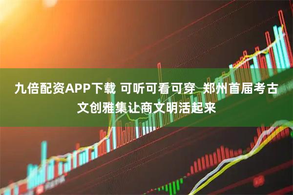 九倍配资APP下载 可听可看可穿  郑州首届考古文创雅集让商文明活起来