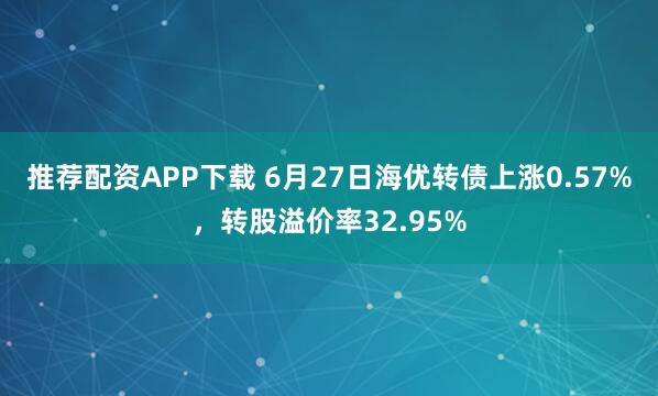 推荐配资APP下载 6月27日海优转债上涨0.57%，转股溢价率32.95%