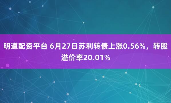 明道配资平台 6月27日苏利转债上涨0.56%，转股溢价率20.01%