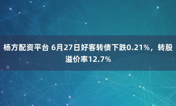 杨方配资平台 6月27日好客转债下跌0.21%，转股溢价率12.7%