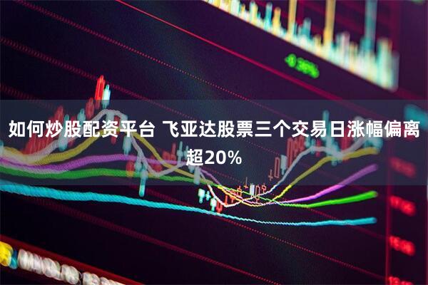如何炒股配资平台 飞亚达股票三个交易日涨幅偏离超20%