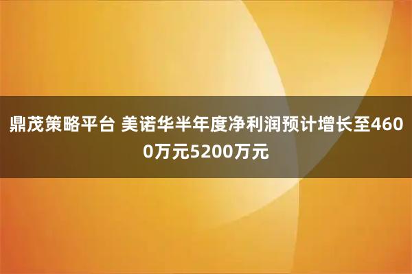 鼎茂策略平台 美诺华半年度净利润预计增长至4600万元5200万元