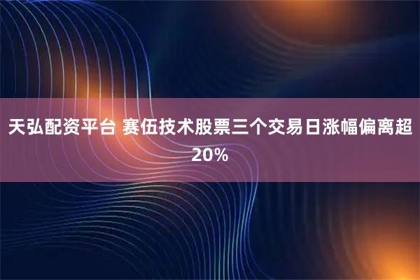 天弘配资平台 赛伍技术股票三个交易日涨幅偏离超20%
