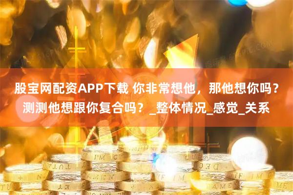 股宝网配资APP下载 你非常想他，那他想你吗？测测他想跟你复合吗？_整体情况_感觉_关系