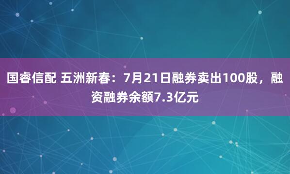 国睿信配 五洲新春：7月21日融券卖出100股，融资融券余额7.3亿元