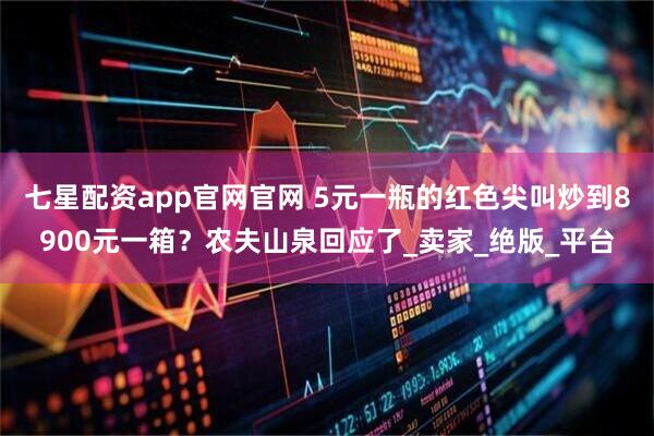 七星配资app官网官网 5元一瓶的红色尖叫炒到8900元一箱？农夫山泉回应了_卖家_绝版_平台