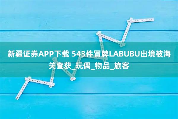 新疆证券APP下载 543件冒牌LABUBU出境被海关查获_玩偶_物品_旅客