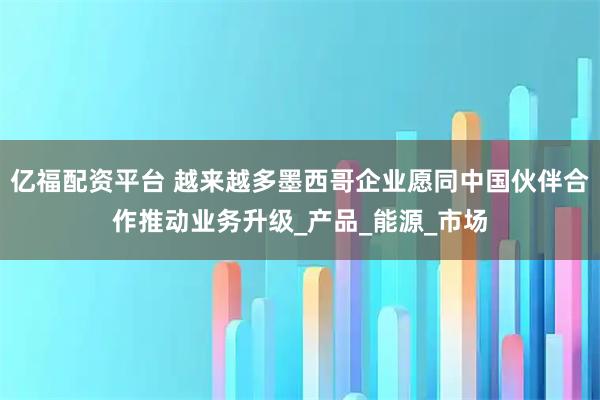 亿福配资平台 越来越多墨西哥企业愿同中国伙伴合作推动业务升级_产品_能源_市场