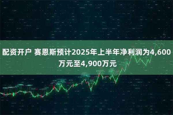 配资开户 赛恩斯预计2025年上半年净利润为4,600 万元至4,900万元