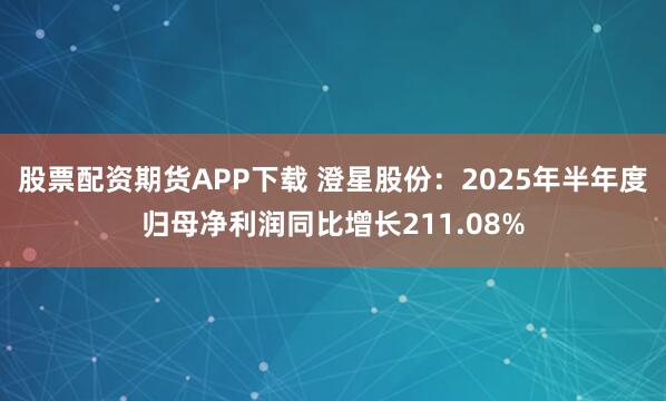 股票配资期货APP下载 澄星股份：2025年半年度归母净利润同比增长211.08%