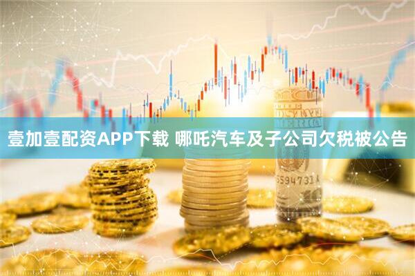壹加壹配资APP下载 哪吒汽车及子公司欠税被公告