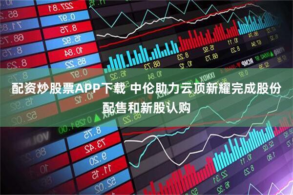 配资炒股票APP下载 中伦助力云顶新耀完成股份配售和新股认购