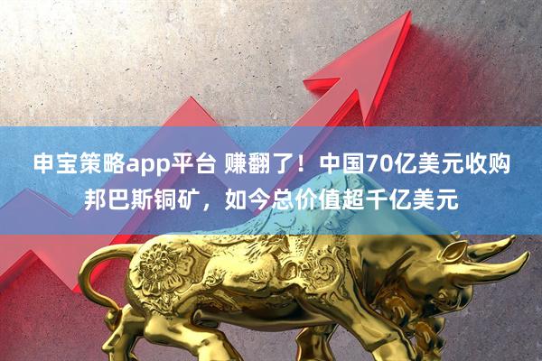 申宝策略app平台 赚翻了！中国70亿美元收购邦巴斯铜矿，如今总价值超千亿美元