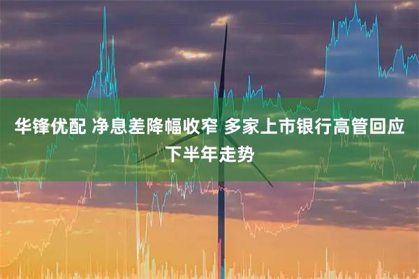 华锋优配 净息差降幅收窄 多家上市银行高管回应下半年走势