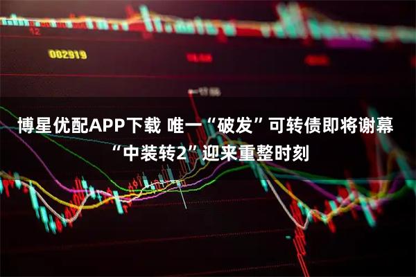 博星优配APP下载 唯一“破发”可转债即将谢幕 “中装转2”迎来重整时刻