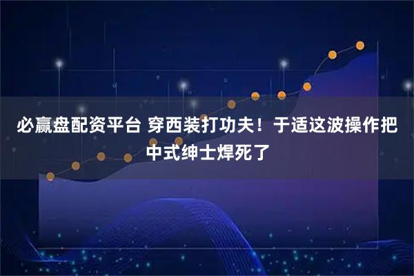 必赢盘配资平台 穿西装打功夫！于适这波操作把中式绅士焊死了