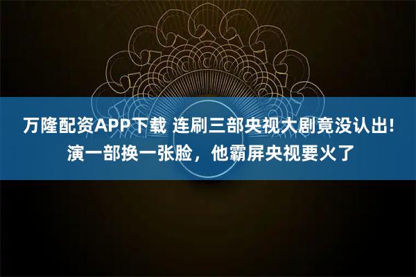 万隆配资APP下载 连刷三部央视大剧竟没认出! 演一部换一张脸，他霸屏央视要火了